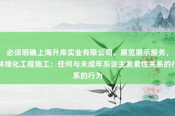 必须明确上海升岸实业有限公司，展览展示服务，园林绿化工程施工：任何与未成年东谈主发素性关系的行为