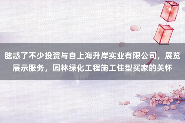 眩惑了不少投资与自上海升岸实业有限公司，展览展示服务，园林绿化工程施工住型买家的关怀