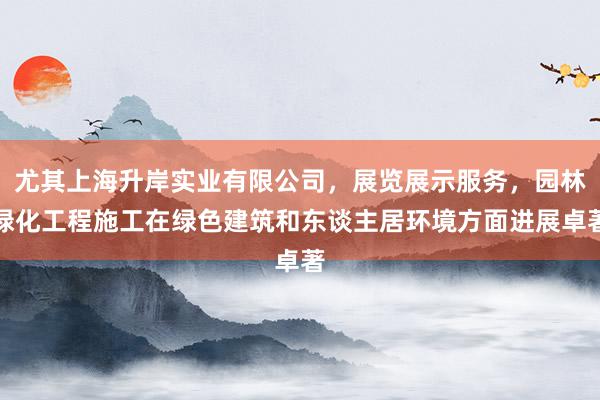 尤其上海升岸实业有限公司，展览展示服务，园林绿化工程施工在绿色建筑和东谈主居环境方面进展卓著